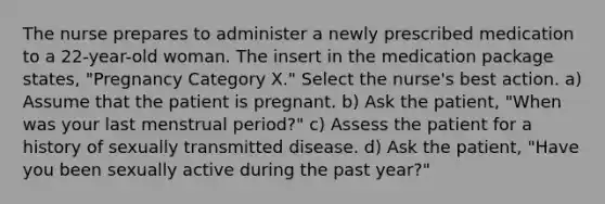 The nurse prepares to administer a newly prescribed medication to a 22-year-old woman. The insert in the medication package states, "Pregnancy Category X." Select the nurse's best action. a) Assume that the patient is pregnant. b) Ask the patient, "When was your last menstrual period?" c) Assess the patient for a history of sexually transmitted disease. d) Ask the patient, "Have you been sexually active during the past year?"