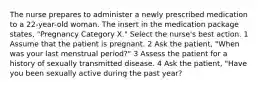 The nurse prepares to administer a newly prescribed medication to a 22-year-old woman. The insert in the medication package states, "Pregnancy Category X." Select the nurse's best action. 1 Assume that the patient is pregnant. 2 Ask the patient, "When was your last menstrual period?" 3 Assess the patient for a history of sexually transmitted disease. 4 Ask the patient, "Have you been sexually active during the past year?