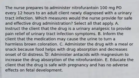 The nurse prepares to administer nitrofurantoin 100 mg PO every 12 hours to an adult client newly diagnosed with a urinary tract infection. Which measures would the nurse provide for safe and effective drug administration? Select all that apply. A. Instruct the client that the drug is a urinary analgesic to provide pain relief of urinary tract infection symptoms. B. Inform the client that the medication may cause the urine to turn a harmless brown coloration. C. Administer the drug with a meal or snack because food helps with drug absorption and decreases onset of GI distress. D. Administer antacids with magnesium to increase the drug absorption of the nitrofurantoin. E. Educate the client that the drug is safe with pregnancy and has no adverse effects on fetal development.