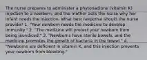 The nurse prepares to administer a phytonadione (vitamin K) injection to a newborn, and the mother asks the nurse why her infant needs the injection. What best response should the nurse provide? 1. "Your newborn needs the medicine to develop immunity." 2. "The medicine will protect your newborn from being jaundiced." 3. "Newborns have sterile bowels, and the medicine promotes the growth of bacteria in the bowel." 4. "Newborns are deficient in vitamin K, and this injection prevents your newborn from bleeding."