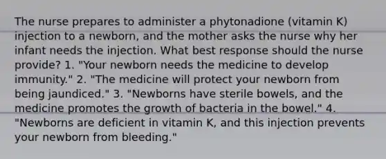 The nurse prepares to administer a phytonadione (vitamin K) injection to a newborn, and the mother asks the nurse why her infant needs the injection. What best response should the nurse provide? 1. "Your newborn needs the medicine to develop immunity." 2. "The medicine will protect your newborn from being jaundiced." 3. "Newborns have sterile bowels, and the medicine promotes the growth of bacteria in the bowel." 4. "Newborns are deficient in vitamin K, and this injection prevents your newborn from bleeding."