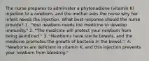 The nurse prepares to administer a phytonadione (vitamin K) injection to a newborn, and the mother asks the nurse why her infant needs the injection. What best response should the nurse provide? 1. "Your newborn needs the medicine to develop immunity." 2. "The medicine will protect your newborn from being jaundiced." 3. "Newborns have sterile bowels, and the medicine promotes the growth of bacteria in the bowel.". 4. "Newborns are deficient in vitamin K, and this injection prevents your newborn from bleeding."