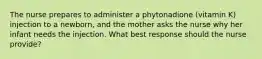 The nurse prepares to administer a phytonadione (vitamin K) injection to a newborn, and the mother asks the nurse why her infant needs the injection. What best response should the nurse provide?