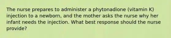 The nurse prepares to administer a phytonadione (vitamin K) injection to a newborn, and the mother asks the nurse why her infant needs the injection. What best response should the nurse provide?