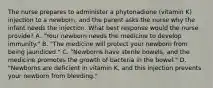 The nurse prepares to administer a phytonadione (vitamin K) injection to a newborn, and the parent asks the nurse why the infant needs the injection. What best response would the nurse provide? A. "Your newborn needs the medicine to develop immunity." B. "The medicine will protect your newborn from being jaundiced." C. "Newborns have sterile bowels, and the medicine promotes the growth of bacteria in the bowel." D. "Newborns are deficient in vitamin K, and this injection prevents your newborn from bleeding."