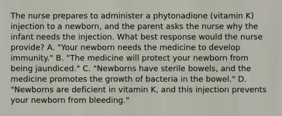 The nurse prepares to administer a phytonadione (vitamin K) injection to a newborn, and the parent asks the nurse why the infant needs the injection. What best response would the nurse provide? A. "Your newborn needs the medicine to develop immunity." B. "The medicine will protect your newborn from being jaundiced." C. "Newborns have sterile bowels, and the medicine promotes the growth of bacteria in the bowel." D. "Newborns are deficient in vitamin K, and this injection prevents your newborn from bleeding."