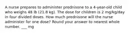 A nurse prepares to administer prednisone to a 4-year-old child who weighs 48 lb (21.8 kg). The dose for children is 2 mg/kg/day in four divided doses. How much prednisone will the nurse administer for one dose? Round your answer to nearest whole number. ___ mg