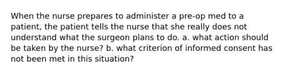 When the nurse prepares to administer a pre-op med to a patient, the patient tells the nurse that she really does not understand what the surgeon plans to do. a. what action should be taken by the nurse? b. what criterion of informed consent has not been met in this situation?