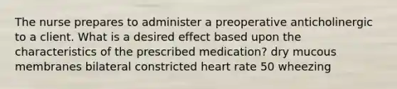 The nurse prepares to administer a preoperative anticholinergic to a client. What is a desired effect based upon the characteristics of the prescribed medication? dry mucous membranes bilateral constricted heart rate 50 wheezing