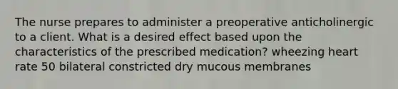 The nurse prepares to administer a preoperative anticholinergic to a client. What is a desired effect based upon the characteristics of the prescribed medication? wheezing heart rate 50 bilateral constricted dry mucous membranes