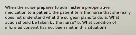 When the nurse prepares to administer a preoperative medication to a patient, the patient tells the nurse that she really does not understand what the surgeon plans to do. a. What action should be taken by the nurse? b. What condition of informed consent has not been met in this situation?