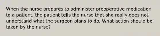 When the nurse prepares to administer preoperative medication to a patient, the patient tells the nurse that she really does not understand what the surgeon plans to do. What action should be taken by the nurse?