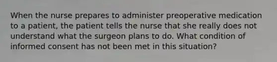 When the nurse prepares to administer preoperative medication to a patient, the patient tells the nurse that she really does not understand what the surgeon plans to do. What condition of informed consent has not been met in this situation?