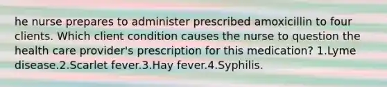 he nurse prepares to administer prescribed amoxicillin to four clients. Which client condition causes the nurse to question the health care provider's prescription for this medication? 1.Lyme disease.2.Scarlet fever.3.Hay fever.4.Syphilis.