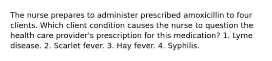 The nurse prepares to administer prescribed amoxicillin to four clients. Which client condition causes the nurse to question the health care provider's prescription for this medication? 1. Lyme disease. 2. Scarlet fever. 3. Hay fever. 4. Syphilis.