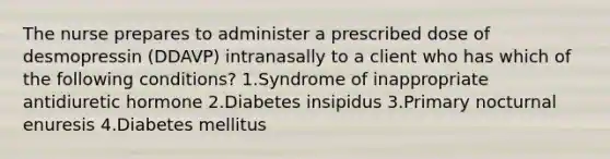 The nurse prepares to administer a prescribed dose of desmopressin (DDAVP) intranasally to a client who has which of the following conditions? 1.Syndrome of inappropriate antidiuretic hormone 2.Diabetes insipidus 3.Primary nocturnal enuresis 4.Diabetes mellitus