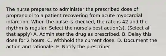 The nurse prepares to administer the prescribed dose of propranolol to a patient recovering from acute myocardial infarction. When the pulse is checked, the rate is 42 and the rhythm is regular. Select the nurse's best action(s). (Select all that apply) A. Administer the drug as prescribed. B. Delay this dose for 2 hours. C. Withhold the current dose. D. Document the action and rationale. E. Notify the prescriber