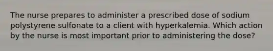 The nurse prepares to administer a prescribed dose of sodium polystyrene sulfonate to a client with hyperkalemia. Which action by the nurse is most important prior to administering the dose?