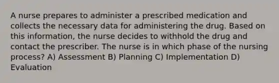 A nurse prepares to administer a prescribed medication and collects the necessary data for administering the drug. Based on this information, the nurse decides to withhold the drug and contact the prescriber. The nurse is in which phase of the nursing process? A) Assessment B) Planning C) Implementation D) Evaluation