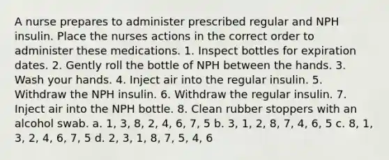 A nurse prepares to administer prescribed regular and NPH insulin. Place the nurses actions in the correct order to administer these medications. 1. Inspect bottles for expiration dates. 2. Gently roll the bottle of NPH between the hands. 3. Wash your hands. 4. Inject air into the regular insulin. 5. Withdraw the NPH insulin. 6. Withdraw the regular insulin. 7. Inject air into the NPH bottle. 8. Clean rubber stoppers with an alcohol swab. a. 1, 3, 8, 2, 4, 6, 7, 5 b. 3, 1, 2, 8, 7, 4, 6, 5 c. 8, 1, 3, 2, 4, 6, 7, 5 d. 2, 3, 1, 8, 7, 5, 4, 6