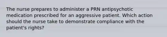 The nurse prepares to administer a PRN antipsychotic medication prescribed for an aggressive patient. Which action should the nurse take to demonstrate compliance with the patient's rights?