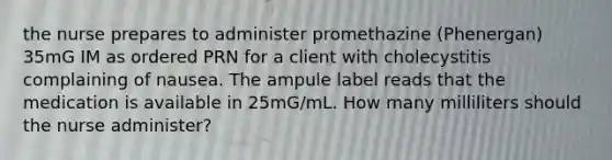 the nurse prepares to administer promethazine (Phenergan) 35mG IM as ordered PRN for a client with cholecystitis complaining of nausea. The ampule label reads that the medication is available in 25mG/mL. How many milliliters should the nurse administer?