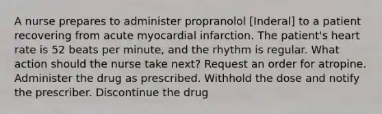 A nurse prepares to administer propranolol [Inderal] to a patient recovering from acute myocardial infarction. The patient's heart rate is 52 beats per minute, and the rhythm is regular. What action should the nurse take next? Request an order for atropine. Administer the drug as prescribed. Withhold the dose and notify the prescriber. Discontinue the drug