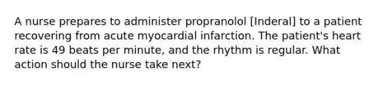 A nurse prepares to administer propranolol [Inderal] to a patient recovering from acute myocardial infarction. The patient's heart rate is 49 beats per minute, and the rhythm is regular. What action should the nurse take next?