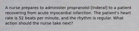 A nurse prepares to administer propranolol [Inderal] to a patient recovering from acute myocardial infarction. The patient's heart rate is 52 beats per minute, and the rhythm is regular. What action should the nurse take next?