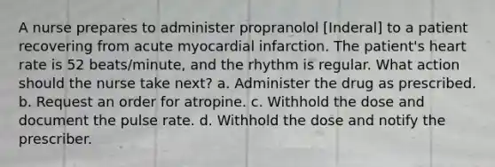 A nurse prepares to administer propranolol [Inderal] to a patient recovering from acute myocardial infarction. The patient's heart rate is 52 beats/minute, and the rhythm is regular. What action should the nurse take next? a. Administer the drug as prescribed. b. Request an order for atropine. c. Withhold the dose and document the pulse rate. d. Withhold the dose and notify the prescriber.