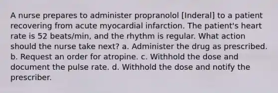 A nurse prepares to administer propranolol [Inderal] to a patient recovering from acute myocardial infarction. The patient's heart rate is 52 beats/min, and the rhythm is regular. What action should the nurse take next? a. Administer the drug as prescribed. b. Request an order for atropine. c. Withhold the dose and document the pulse rate. d. Withhold the dose and notify the prescriber.