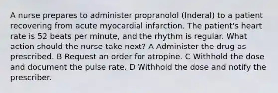 A nurse prepares to administer propranolol (Inderal) to a patient recovering from acute myocardial infarction. The patient's heart rate is 52 beats per minute, and the rhythm is regular. What action should the nurse take next? A Administer the drug as prescribed. B Request an order for atropine. C Withhold the dose and document the pulse rate. D Withhold the dose and notify the prescriber.