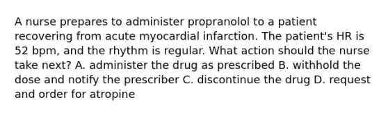 A nurse prepares to administer propranolol to a patient recovering from acute myocardial infarction. The patient's HR is 52 bpm, and the rhythm is regular. What action should the nurse take next? A. administer the drug as prescribed B. withhold the dose and notify the prescriber C. discontinue the drug D. request and order for atropine