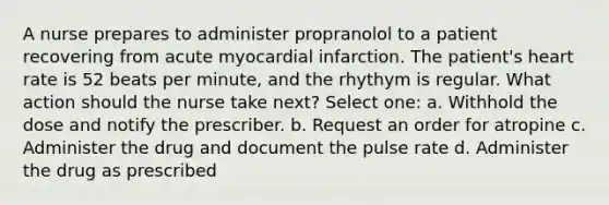 A nurse prepares to administer propranolol to a patient recovering from acute myocardial infarction. The patient's heart rate is 52 beats per minute, and the rhythym is regular. What action should the nurse take next? Select one: a. Withhold the dose and notify the prescriber. b. Request an order for atropine c. Administer the drug and document the pulse rate d. Administer the drug as prescribed