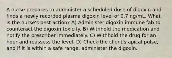 A nurse prepares to administer a scheduled dose of digoxin and finds a newly recorded plasma digoxin level of 0.7 ng/mL. What is the nurse's best action? A) Administer digoxin immune fab to counteract the digoxin toxicity. B) Withhold the medication and notify the prescriber immediately. C) Withhold the drug for an hour and reassess the level. D) Check the client's apical pulse, and if it is within a safe range, administer the digoxin.