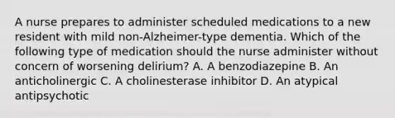 A nurse prepares to administer scheduled medications to a new resident with mild non-Alzheimer-type dementia. Which of the following type of medication should the nurse administer without concern of worsening delirium? A. A benzodiazepine B. An anticholinergic C. A cholinesterase inhibitor D. An atypical antipsychotic