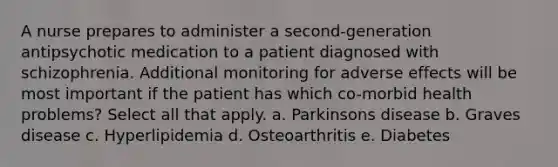 A nurse prepares to administer a second-generation antipsychotic medication to a patient diagnosed with schizophrenia. Additional monitoring for adverse effects will be most important if the patient has which co-morbid health problems? Select all that apply. a. Parkinsons disease b. Graves disease c. Hyperlipidemia d. Osteoarthritis e. Diabetes