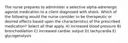 The nurse prepares to administer a selective alpha-adrenergic agonist medication to a client diagnosed with shock. Which of the following would the nurse consider to be therapeutic or desired effects based upon the characteristics of the prescribed medication? Select all that apply. A) increased blood pressure B) bronchodilation C) increased cardiac output D) tachycardia E) glycogenolysis