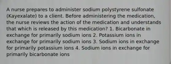 A nurse prepares to administer sodium polystyrene sulfonate (Kayexalate) to a client. Before administering the medication, the nurse reviews the action of the medication and understands that which is released by this medication? 1. Bicarbonate in exchange for primarily sodium ions 2. Potassium ions in exchange for primarily sodium ions 3. Sodium ions in exchange for primarily potassium ions 4. Sodium ions in exchange for primarily bicarbonate ions