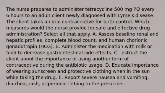 The nurse prepares to administer tetracycline 500 mg PO every 6 hours to an adult client newly diagnosed with Lyme's disease. The client takes an oral contraceptive for birth control. Which measures would the nurse provide for safe and effective drug administration? Select all that apply. A. Assess baseline renal and hepatic profiles, complete blood count, and human chorionic gonadotropin (HCG). B. Administer the medication with milk or food to decrease gastrointestinal side effects. C. Instruct the client about the importance of using another form of contraceptive during the antibiotic usage. D. Educate importance of wearing sunscreen and protective clothing when in the sun while taking the drug. E. Report severe nausea and vomiting, diarrhea, rash, or perineal itching to the prescriber.