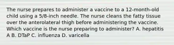 The nurse prepares to administer a vaccine to a 12-month-old child using a 5/8-inch needle. The nurse cleans the fatty tissue over the anterolateral thigh before administering the vaccine. Which vaccine is the nurse preparing to administer? A. hepatitis A B. DTaP C. influenza D. varicella