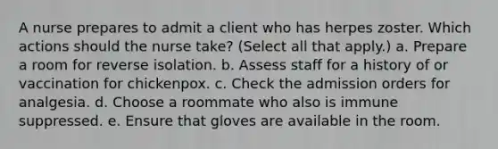 A nurse prepares to admit a client who has herpes zoster. Which actions should the nurse take? (Select all that apply.) a. Prepare a room for reverse isolation. b. Assess staff for a history of or vaccination for chickenpox. c. Check the admission orders for analgesia. d. Choose a roommate who also is immune suppressed. e. Ensure that gloves are available in the room.