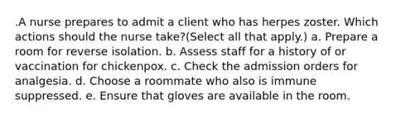 .A nurse prepares to admit a client who has herpes zoster. Which actions should the nurse take?(Select all that apply.) a. Prepare a room for reverse isolation. b. Assess staff for a history of or vaccination for chickenpox. c. Check the admission orders for analgesia. d. Choose a roommate who also is immune suppressed. e. Ensure that gloves are available in the room.