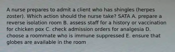 A nurse prepares to admit a client who has shingles (herpes zoster). Which action should the nurse take? SATA A. prepare a reverse isolation room B. assess staff for a history or vaccination for chicken pox C. check admission orders for analgesia D. choose a roommate who is immune suppressed E. ensure that globes are available in the room