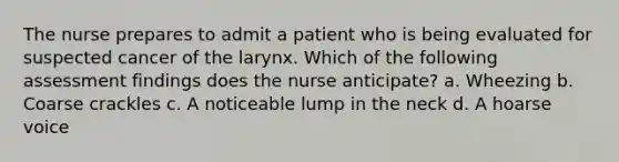 The nurse prepares to admit a patient who is being evaluated for suspected cancer of the larynx. Which of the following assessment findings does the nurse anticipate? a. Wheezing b. Coarse crackles c. A noticeable lump in the neck d. A hoarse voice