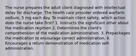 The nurse prepares the adult client diagnosed with intellectual delay for discharge. The health care provider ordered warfarin sodium, 5 mg each day. To maintain client safety, which action does the nurse take first? 1. Instructs the significant other about the medication regimen 2. Determines the client's comprehension of the medication administration. 3. Prepackages the medication to encourage correct administration. 4. Encourages a return demonstration of medication self-administration.