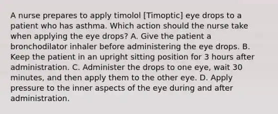 A nurse prepares to apply timolol [Timoptic] eye drops to a patient who has asthma. Which action should the nurse take when applying the eye drops? A. Give the patient a bronchodilator inhaler before administering the eye drops. B. Keep the patient in an upright sitting position for 3 hours after administration. C. Administer the drops to one eye, wait 30 minutes, and then apply them to the other eye. D. Apply pressure to the inner aspects of the eye during and after administration.