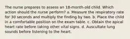 The nurse prepares to assess an 18-month-old child. Which action should the nurse perform? a. Measure the respiratory rate for 30 seconds and multiply the finding by two. b. Place the child in a comfortable position on the exam table. c. Obtain the apical heart rate before taking other vital signs. d. Auscultate lung sounds before listening to the heart.