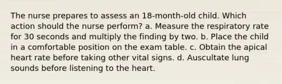 The nurse prepares to assess an 18-month-old child. Which action should the nurse perform? a. Measure the respiratory rate for 30 seconds and multiply the finding by two. b. Place the child in a comfortable position on the exam table. c. Obtain the apical heart rate before taking other vital signs. d. Auscultate lung sounds before listening to the heart.