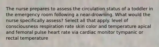 The nurse prepares to assess the circulation status of a toddler in the emergency room following a near-drowning. What would the nurse specifically assess? Select all that apply. level of consciousness respiration rate skin color and temperature apical and femoral pulse heart rate via cardiac monitor tympanic or rectal temperature